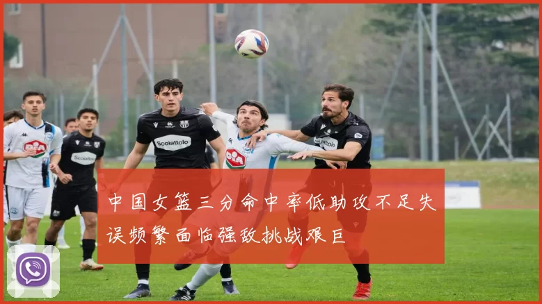 中国女篮三分命中率低助攻不足失误频繁面临强敌挑战艰巨