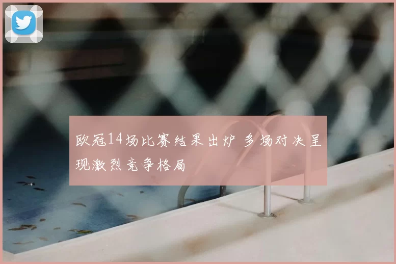 欧冠14场比赛结果出炉 多场对决呈现激烈竞争格局