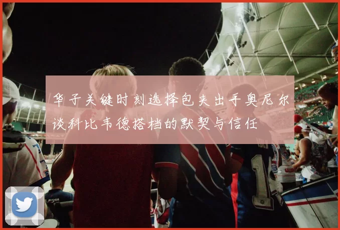 华子关键时刻选择包夹出手奥尼尔谈科比韦德搭档的默契与信任