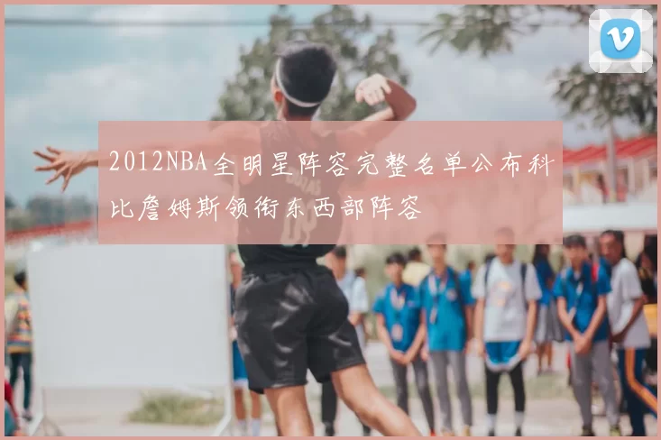 2012NBA全明星阵容完整名单公布科比詹姆斯领衔东西部阵容
