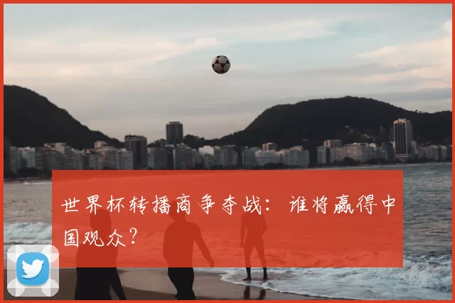 世界杯转播商争夺战：谁将赢得中国观众？