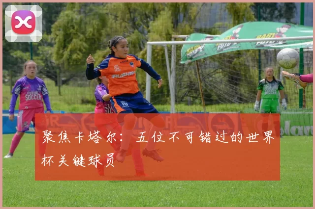 聚焦卡塔尔:五位不可错过的世界杯关键球员
