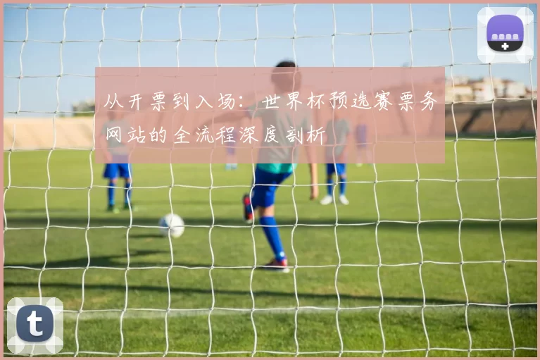 从开票到入场：世界杯预选赛票务网站的全流程深度剖析