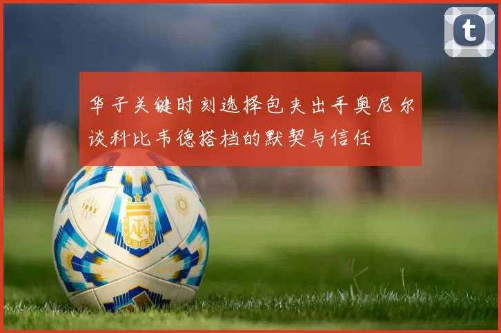 华子关键时刻选择包夹出手奥尼尔谈科比韦德搭档的默契与信任
