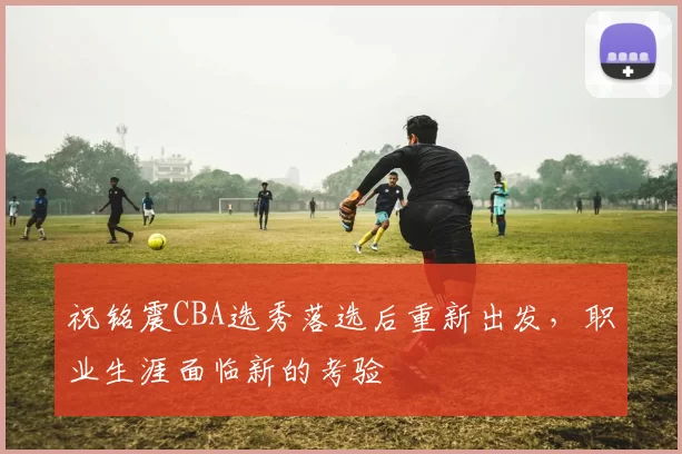 祝铭震CBA选秀落选后重新出发，职业生涯面临新的考验