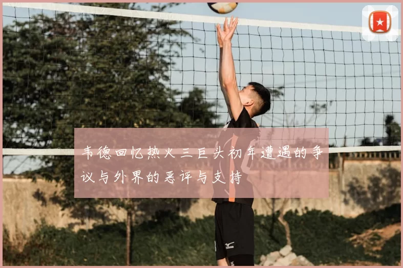 韦德回忆热火三巨头初年遭遇的争议与外界的恶评与支持