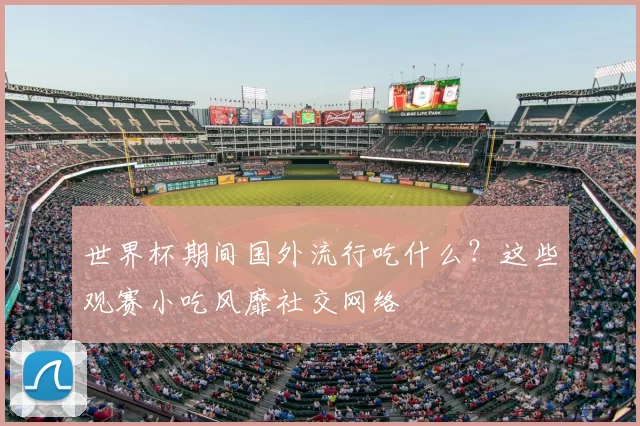 世界杯期间国外流行吃什么？这些观赛小吃风靡社交网络