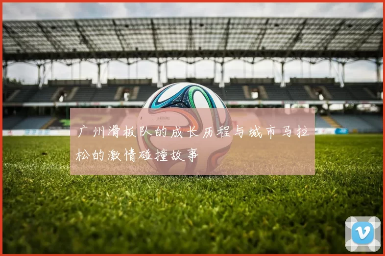 广州滑板队的成长历程与城市马拉松的激情碰撞故事