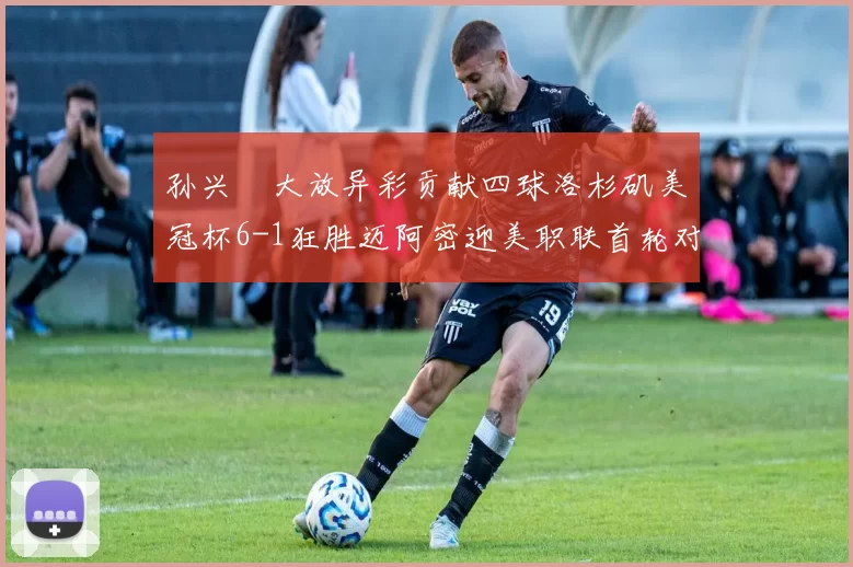 孙兴慜大放异彩贡献四球洛杉矶美冠杯6-1狂胜迈阿密迎美职联首轮对决