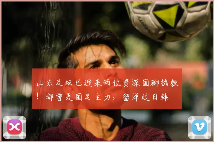 山东足坛已迎来两位资深国脚执教！都曾是国足主力，留洋过日韩