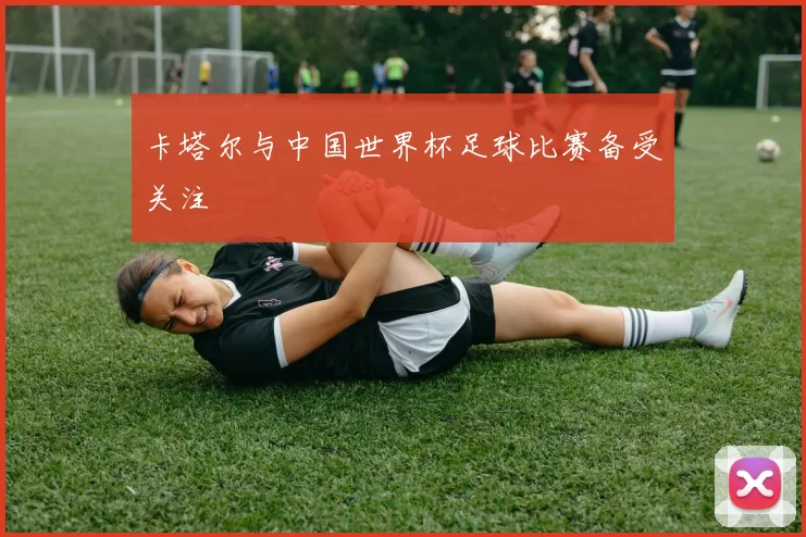 卡塔尔与中国世界杯足球比赛备受关注