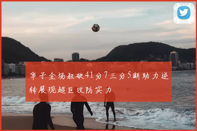华子全场狂砍41分7三分5断助力逆转展现超巨攻防实力