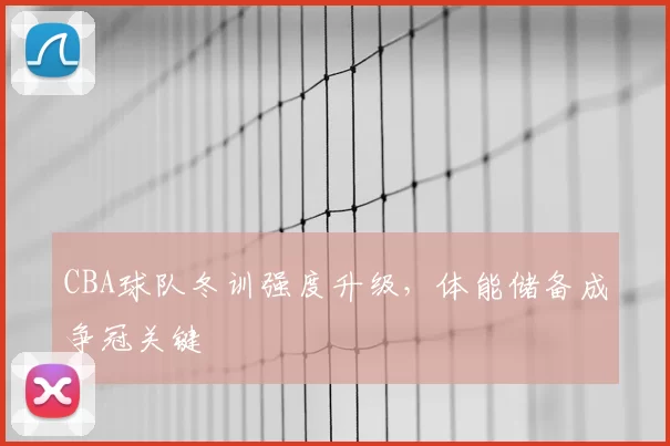 CBA球队冬训强度升级，体能储备成争冠关键