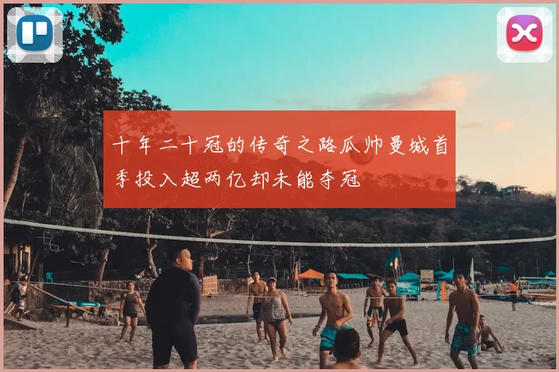 十年二十冠的传奇之路瓜帅曼城首季投入超两亿却未能夺冠