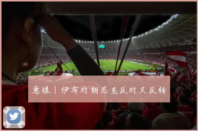 意媒丨伊布对朗尼克反对又反转