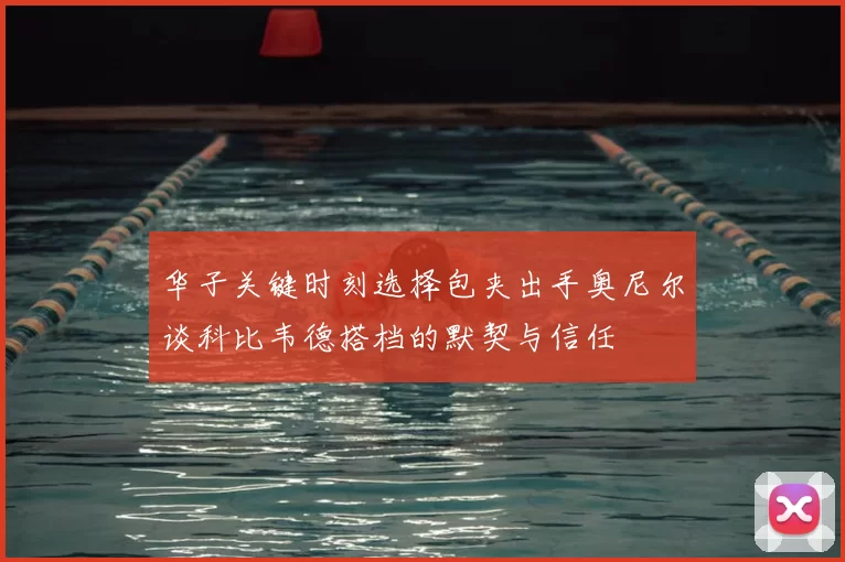 华子关键时刻选择包夹出手奥尼尔谈科比韦德搭档的默契与信任