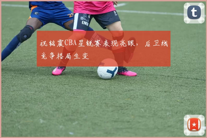 祝铭震CBA星锐赛表现亮眼，后卫线竞争格局生变