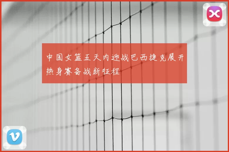 中国女篮五天内迎战巴西捷克展开热身赛备战新征程