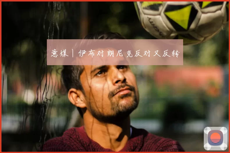 意媒丨伊布对朗尼克反对又反转