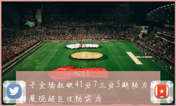 华子全场狂砍41分7三分5断助力逆转展现超巨攻防实力
