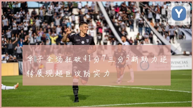华子全场狂砍41分7三分5断助力逆转展现超巨攻防实力