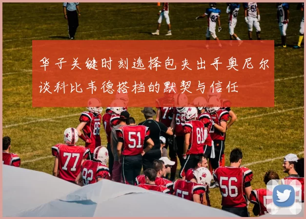 华子关键时刻选择包夹出手奥尼尔谈科比韦德搭档的默契与信任