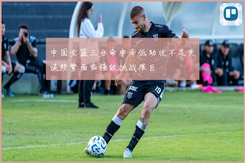 中国女篮三分命中率低助攻不足失误频繁面临强敌挑战艰巨