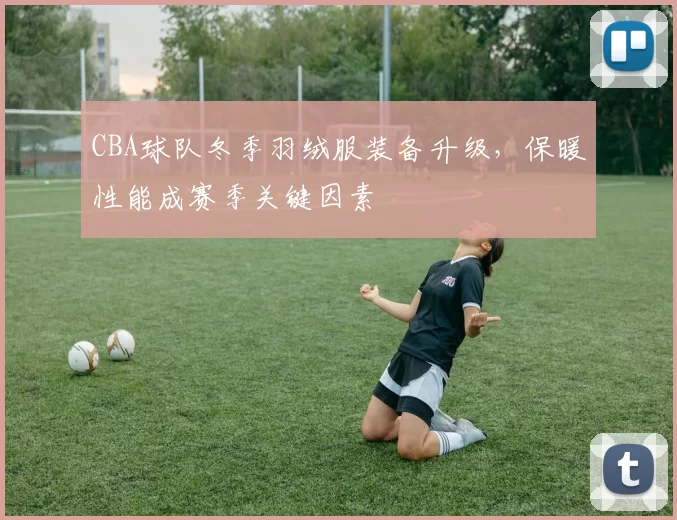 CBA球队冬季羽绒服装备升级，保暖性能成赛季关键因素