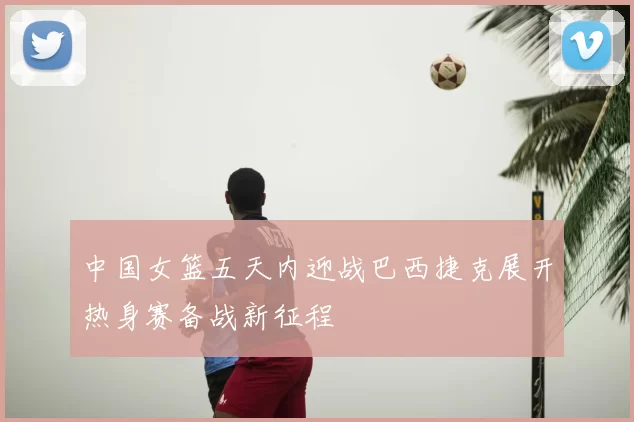中国女篮五天内迎战巴西捷克展开热身赛备战新征程