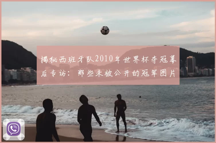 揭秘西班牙队2010年世界杯夺冠幕后专访：那些未被公开的冠军图片故事