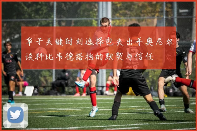华子关键时刻选择包夹出手奥尼尔谈科比韦德搭档的默契与信任