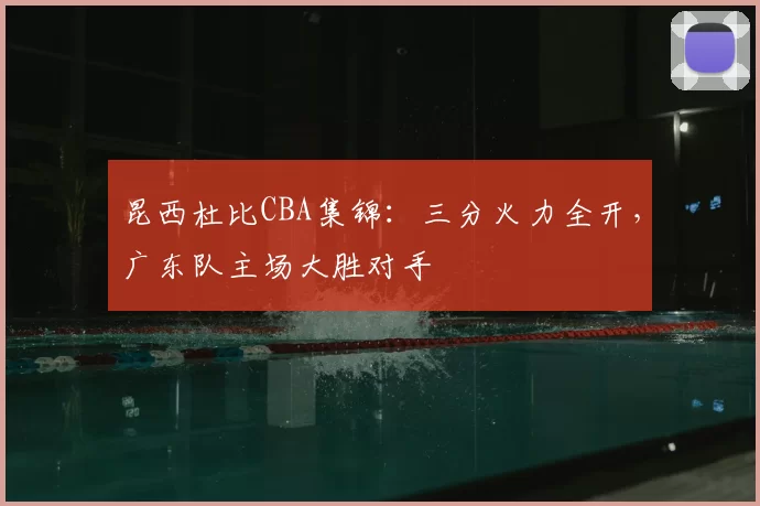 昆西杜比CBA集锦:三分火力全开,广东队主场大胜对手
