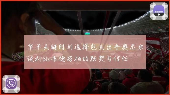 华子关键时刻选择包夹出手奥尼尔谈科比韦德搭档的默契与信任