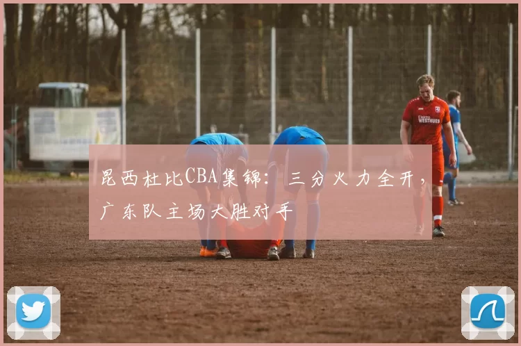 昆西杜比CBA集锦:三分火力全开,广东队主场大胜对手