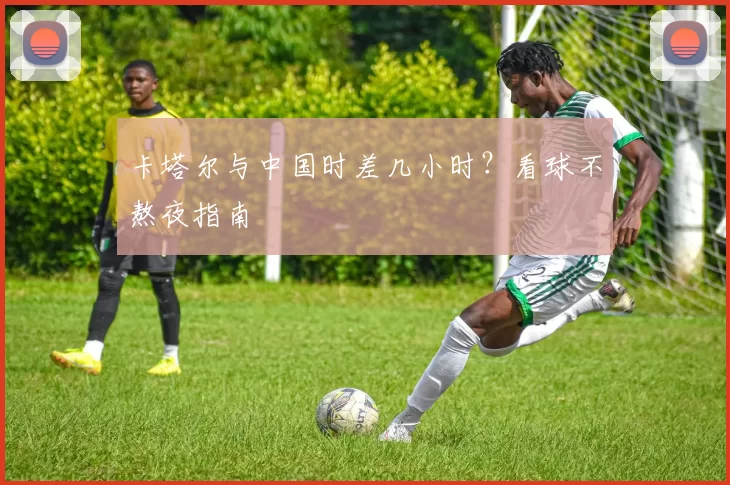 卡塔尔与中国时差几小时？看球不熬夜指南