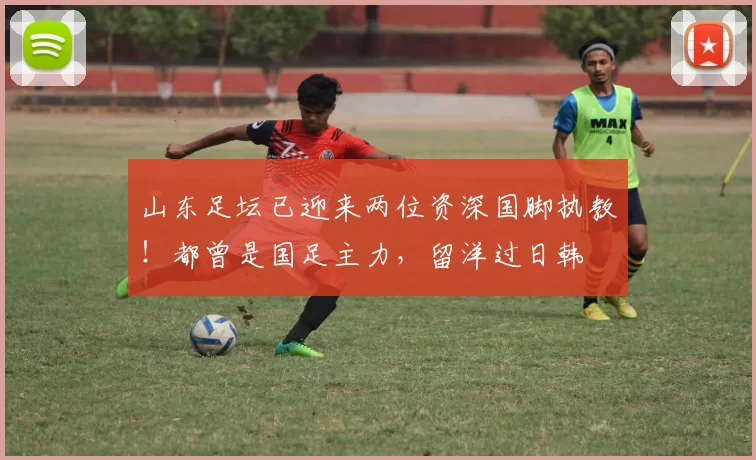 山东足坛已迎来两位资深国脚执教！都曾是国足主力，留洋过日韩