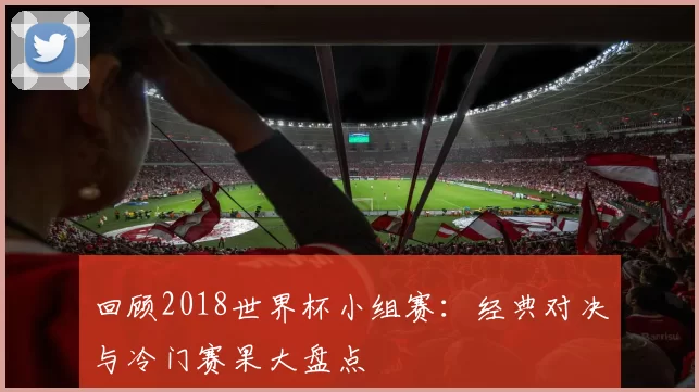 回顾2018世界杯小组赛：经典对决与冷门赛果大盘点