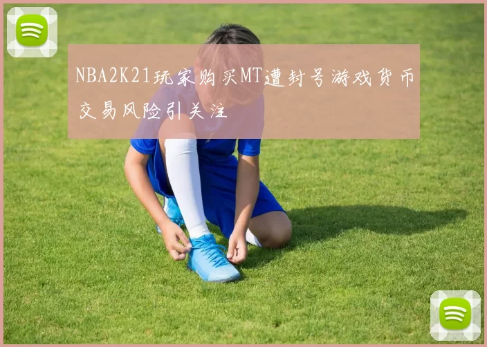 NBA2K21玩家购买MT遭封号游戏货币交易风险引关注