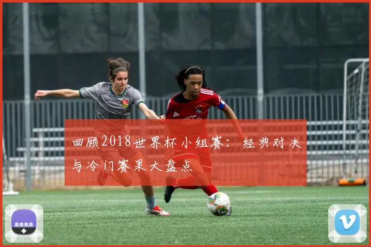 回顾2018世界杯小组赛：经典对决与冷门赛果大盘点