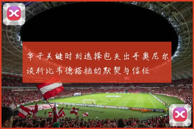 华子关键时刻选择包夹出手奥尼尔谈科比韦德搭档的默契与信任