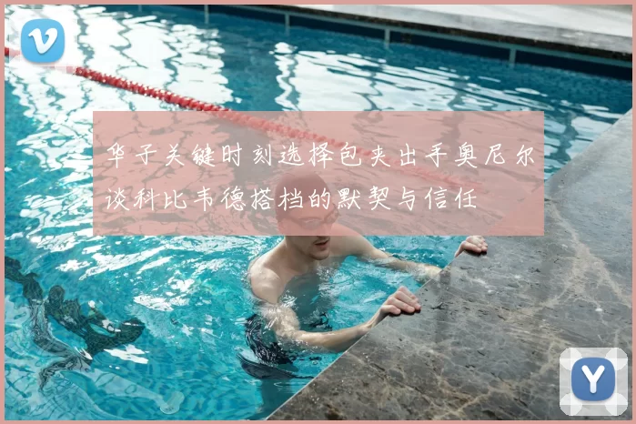 华子关键时刻选择包夹出手奥尼尔谈科比韦德搭档的默契与信任