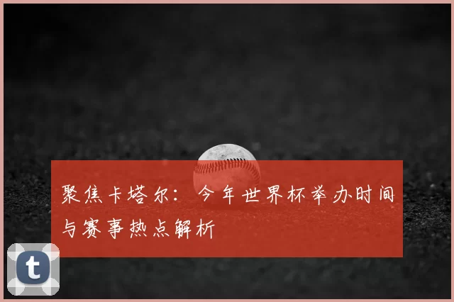 聚焦卡塔尔:今年世界杯举办时间与赛事热点解析