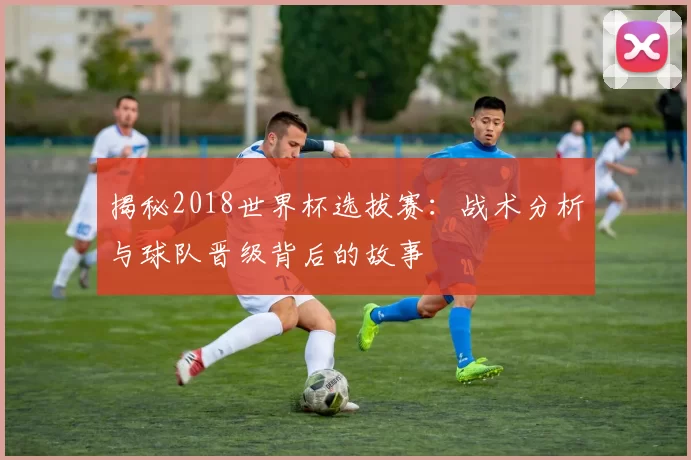 揭秘2018世界杯选拔赛:战术分析与球队晋级背后的故事