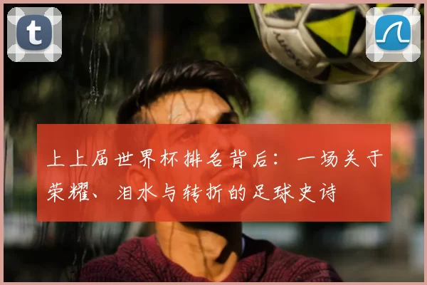 上上届世界杯排名背后：一场关于荣耀、泪水与转折的足球史诗