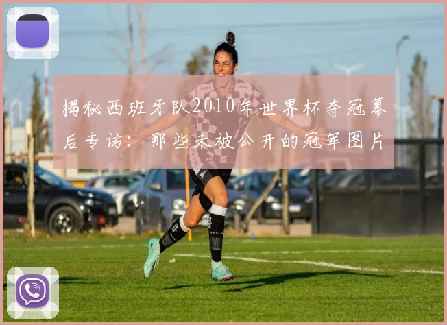 揭秘西班牙队2010年世界杯夺冠幕后专访:那些未被公开的冠军图片故事