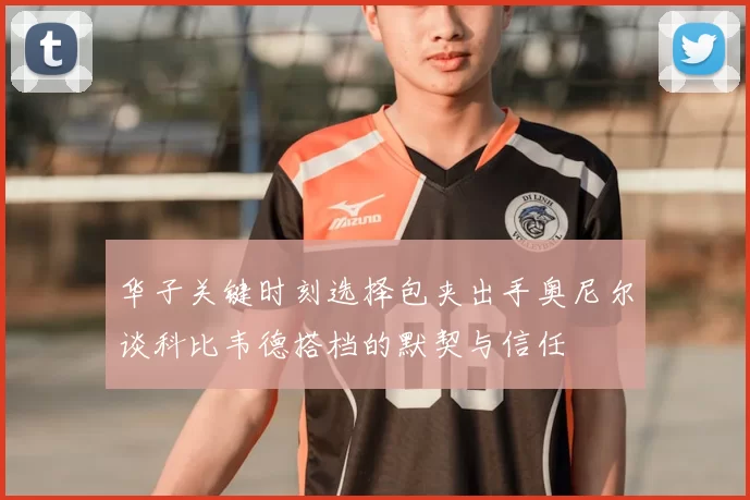 华子关键时刻选择包夹出手奥尼尔谈科比韦德搭档的默契与信任