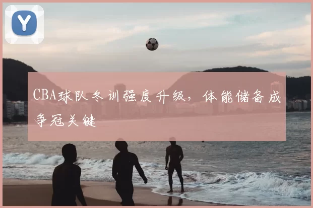 CBA球队冬训强度升级,体能储备成争冠关键
