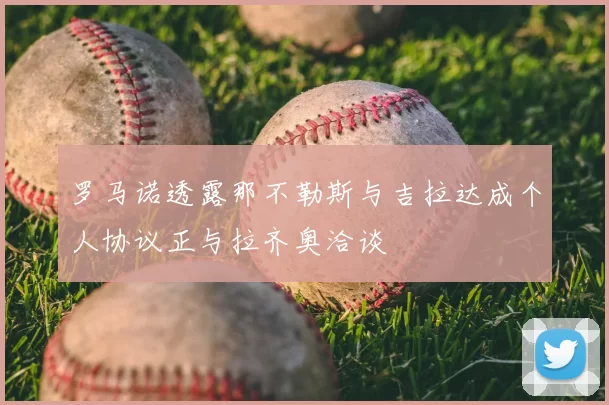 罗马诺透露那不勒斯与吉拉达成个人协议正与拉齐奥洽谈