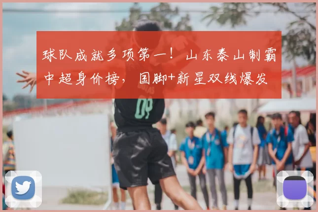 球队成就多项第一！山东泰山制霸中超身价榜，国脚+新星双线爆发