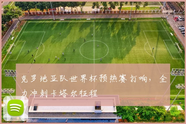 克罗地亚队世界杯预热赛打响,全力冲刺卡塔尔征程